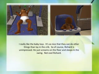 I really like the baby toys. It’s so nice that they can do other
things than lay in the crib. So of course, Richard is
unimpressed. He just screams on the floor and sleeps in the
swing. Not cool Richard.

 