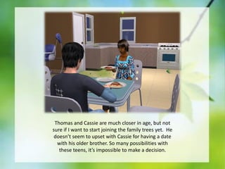 Thomas and Cassie are much closer in age, but not
sure if I want to start joining the family trees yet. He
doesn’t seem to upset with Cassie for having a date
with his older brother. So many possibilities with
these teens, it’s impossible to make a decision.

 