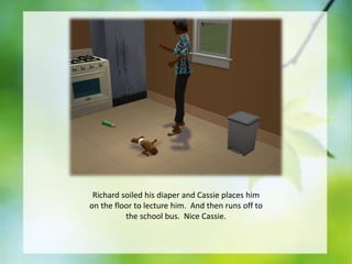 Richard soiled his diaper and Cassie places him
on the floor to lecture him. And then runs off to
the school bus. Nice Cassie.

 