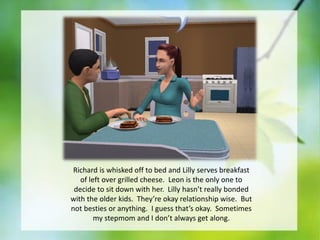 Richard is whisked off to bed and Lilly serves breakfast
of left over grilled cheese. Leon is the only one to
decide to sit down with her. Lilly hasn’t really bonded
with the older kids. They’re okay relationship wise. But
not besties or anything. I guess that’s okay. Sometimes
my stepmom and I don’t always get along.

 