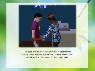 The boys are left outside to entertain themselves.
Cassie called Jay over for a date. She has three bolts
with him due the romance chemistry perks.

 