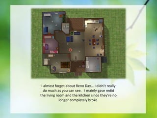 I almost forgot about Reno Day… I didn’t really
do much as you can see. I mainly gave redid
the living room and the kitchen since they’re no
longer completely broke.

 