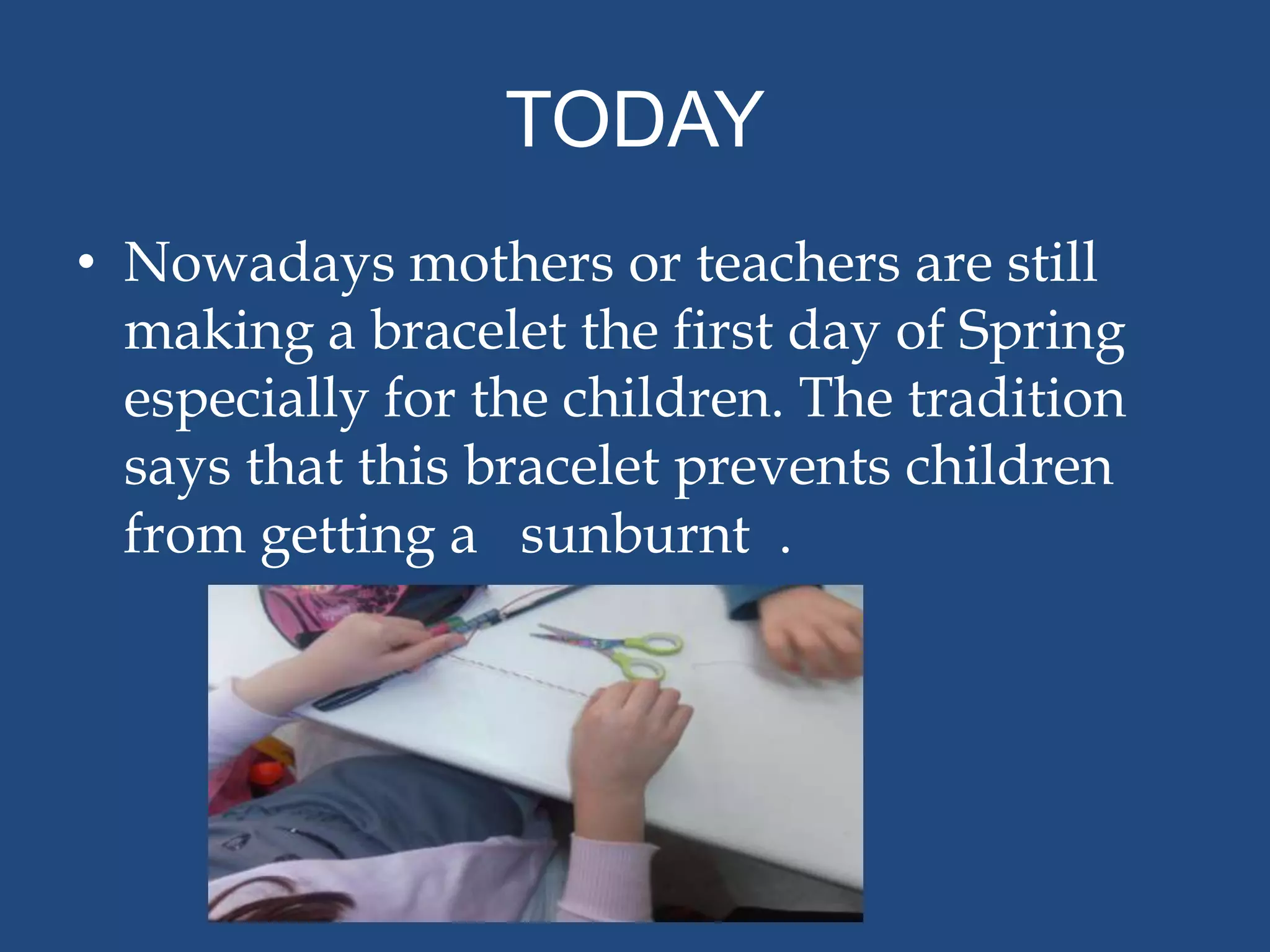 TODAY
• Nowadays mothers or teachers are still
  making a bracelet the first day of Spring
  especially for the children. The tradition
  says that this bracelet prevents children
  from getting a sunburnt .
 
