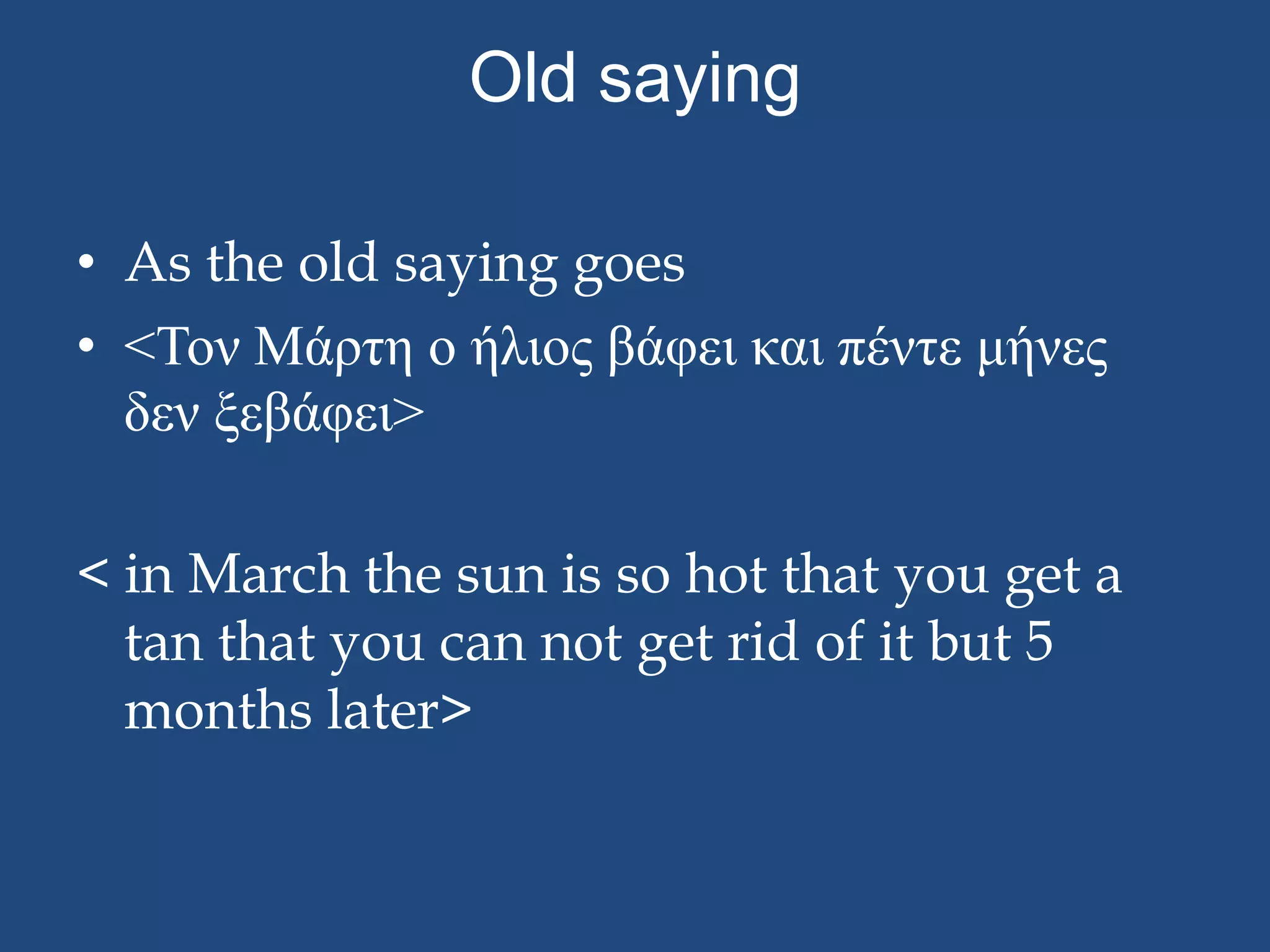 Old saying

• As the old saying goes
• <Τον Μάπτη ο ήλιορ βάφει και πέντε μήνερ
  δεν ξεβάφει>

< in March the sun is so hot that you get a
  tan that you can not get rid of it but 5
  months later>
 