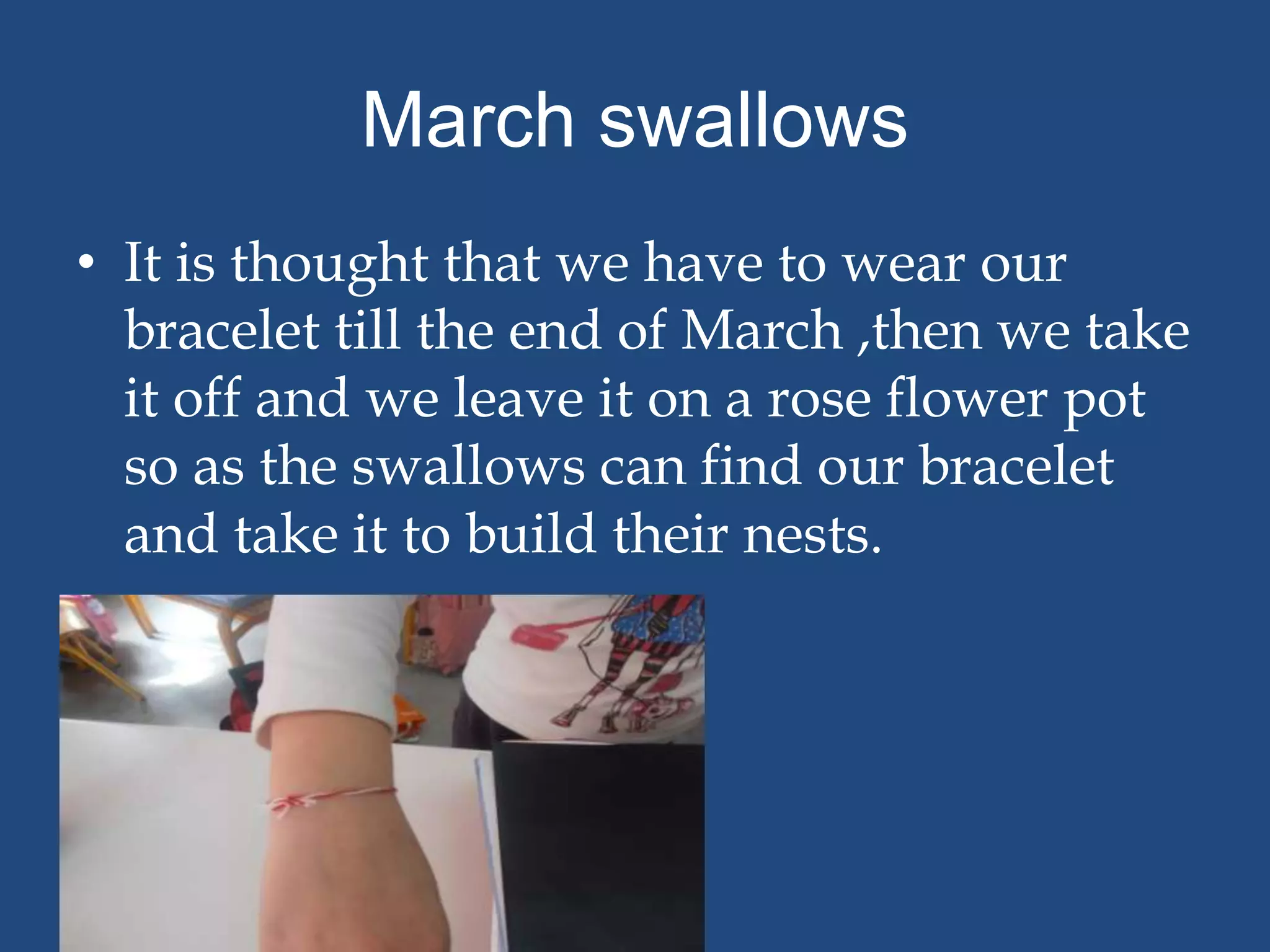 March swallows
• It is thought that we have to wear our
  bracelet till the end of March ,then we take
  it off and we leave it on a rose flower pot
  so as the swallows can find our bracelet
  and take it to build their nests.
 