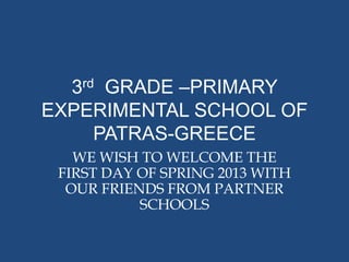 3rd GRADE –PRIMARY
EXPERIMENTAL SCHOOL OF
     PATRAS-GREECE
   WE WISH TO WELCOME THE
 FIRST DAY OF SPRING 2013 WITH
  OUR FRIENDS FROM PARTNER
           SCHOOLS
 