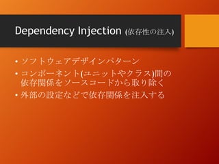 Dependency Injection (依存性の注入)
• ソフトウェアデザインパターン
• コンポーネント(ユニットやクラス)間の
依存関係をソースコードから取り除く
• 外部の設定などで依存関係を注入する
 