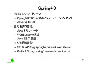 Spring4.0
	
•  2013/12/12 リリース
–  Spring3（2009）以来のメジャーバージョンアップ
–  Java6以上必要

•  主な追加機能
–  Java 8のサポート	
–  WebSocketの実装	
–  Java EE 7 関連

•  主な削除機能
–  Struts API（org.springframework.web.struts）
–  iBatis API（org.springframework.orm.ibatis）	
10

 