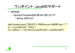 ワンポイント：Java8のサポート
	
•  lambda
–  SpringはTemplateを良く使うので役に立つ!?
•  Spring JDBCとか…
jdbcTemplate.query("SELECT * FROM person WHERE dep = ?",
	
ps -> ps.setString(1, "Sales"),	
(rs, rowNum) -> new Person(rs.getString(1), rs.getString(2)));	

11

 