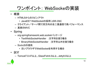 ワンポイント： WebSockeの実装
	
•  概要
–  HTML5からのスピンアウト
•  JavaEE7 WebSocketの採用（JSR-356）
–  クライアント／サーバ間で双方向の全二重通信で高パフォーマンス
–  真実のMVC

•  Spring
–  org.springframework.web.socketパッケージ
•  TextWebSocketHandler　：文字列を扱う場合
•  BinaryWebSocketHandler　：文字列以外を扱う場合
–  SockJSの提供
•  古いブラウザでWebSocketを利用する場合

•  試す
–  Tomcat7.0.47以上、GlassFish4.0以上、Jetty9.0以上
12

 