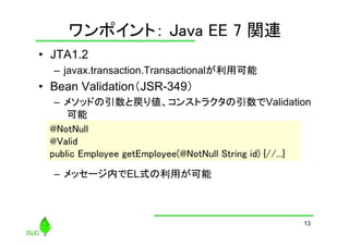 ワンポイント： Java EE 7 関連
	
•  JTA1.2
–  javax.transaction.Transactionalが利用可能

•  Bean Validation（JSR-349）
–  メソッドの引数と戻り値、コンストラクタの引数でValidation
可能
@NotNull	
@Valid	
public Employee getEmployee(@NotNull String id) {//...}	
–  メッセージ内でEL式の利用が可能

13

 