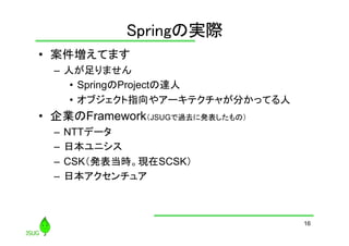Springの実際
	
•  案件増えてます
–  人が足りません
•  SpringのProjectの達人
•  オブジェクト指向やアーキテクチャが分かってる人

•  企業のFramework（JSUGで過去に発表したもの）
–  NTTデータ
–  日本ユニシス
–  CSK（発表当時。現在SCSK）
–  日本アクセンチュア	

16

 