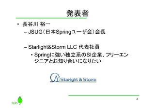 発表者
	
•  長谷川 裕一
–  JSUG（日本Springユーザ会）会長
–  Starlight&Storm LLC 代表社員
•  Springに強い独立系のSI企業、フリーエン
ジニアとお知り合いになりたい

2

 