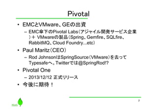 Pivotal
	
•  EMCとVMware、GEの出資
–  EMC傘下のPivotal Labs（アジャイル開発サービス企業
）＋ VMwareの製品（Spring、Gemfire、SQLfire、
RabbitMQ、Cloud Foundry...etc）

•  Paul Maritz（CEO）
–  Rod JohnsonはSpringSource（VMware）を去って
Typesafeへ。Twitterでは@SpringRod!?

•  Pivotal One
–  2013/12/12 正式リリース

•  今後に期待！
7

 