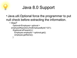 Java 8.0 Support
●
Java.util.Optional force the programmer to put
null check before extracting the information.
●
How?
Optional<Employee> optional =
employeeRepository.findEmployeeById(“123”);
if(optional.isPresent()) {
Employee employee = optional.get();
employee.getName();
}
 
