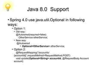 Java 8.0 Support
●
Spring 4.0 use java.util.Optional in following
ways:
●
Option 1:
●
Old way :
@Autowired(required=false)
OtherService otherService;
●
New way:
@Autowired
●
Optional<OtherService> otherService;
●
Option 2:
@RequestMapping(“/accounts/
{accountId}”,requestMethod=RequestMethod.POST)
void update(Optional<String> accountId, @RequestBody Account
account)
 