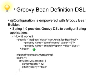 l
Groovy Bean Definition DSL
●
@Configuration is empowered with Groovy Bean
Builder.
●
Spring 4.0 provides Groovy DSL to configur Spring
applications.
●
How it works?
<bean id="testBean" class="com.xebia.TestBeanImpl">
<property name="someProperty" value="42"/>
<property name="anotherProperty" value="blue"/>
</bean>
import my.company.MyBeanImpl
beans = {
myBean(MyBeanImpl) {
someProperty = 42
otherProperty = "blue"
}
}
 
