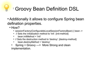 l
Groovy Bean Definition DSL
●
Additionally it allows to configure Spring bean
defination properties.
●
How?
●
sessionFactory(ConfigurableLocalSessionFactoryBean) { bean ->
●
// Sets the initialization method to 'init'. [init-method]
●
bean.initMethod = 'init'
●
// Sets the destruction method to 'destroy'. [destroy-method]
●
bean.destroyMethod = 'destroy'
●
Spring + Groovy ---> More Strong and clean
implementation.
 