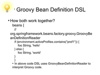 l
Groovy Bean Definition DSL
●
How both work together?
beans {
//
org.springframework.beans.factory.groovy.GroovyBe
anDefinitionReader
if (environment.activeProfiles.contains("prof1")) {
foo String, 'hello'
} else {
foo String, 'world'
}
}
●
In above code DSL uses GroovyBeanDefinitionReader to
interpret Groovy code.
 