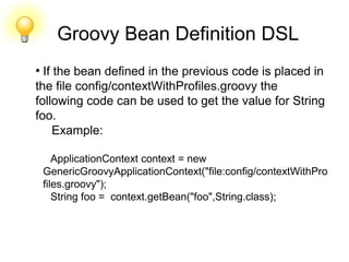 Groovy Bean Definition DSL
●
If the bean defined in the previous code is placed in
the file config/contextWithProfiles.groovy the
following code can be used to get the value for String
foo.
Example:
ApplicationContext context = new
GenericGroovyApplicationContext("file:config/contextWithPro
files.groovy");
String foo = context.getBean("foo",String.class);
 