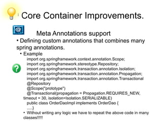 l
Core Container Improvements.
●
Meta Annotations support
●
Defining custom annotations that combines many
spring annotations.
●
Example
import org.springframework.context.annotation.Scope;
import org.springframework.stereotype.Repository;
import org.springframework.transaction.annotation.Isolation;
import org.springframework.transaction.annotation.Propagation;
import org.springframework.transaction.annotation.Transactional
@Repository
@Scope("prototype")
@Transactional(propagation = Propagation.REQUIRES_NEW,
timeout = 30, isolation=Isolation.SERIALIZABLE)
public class OrderDaoImpl implements OrderDao {
.....}
●
Without writing any logic we have to repeat the above code in many
classes!!!!!
 
