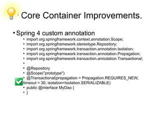 l
Core Container Improvements.
●
Spring 4 custom annotation
●
import org.springframework.context.annotation.Scope;
●
import org.springframework.stereotype.Repository;
●
import org.springframework.transaction.annotation.Isolation;
●
import org.springframework.transaction.annotation.Propagation;
●
import org.springframework.transaction.annotation.Transactional;
●
●
@Repository
●
@Scope("prototype")
●
@Transactional(propagation = Propagation.REQUIRES_NEW,
timeout = 30, isolation=Isolation.SERIALIZABLE)
●
public @interface MyDao {
●
}
 
