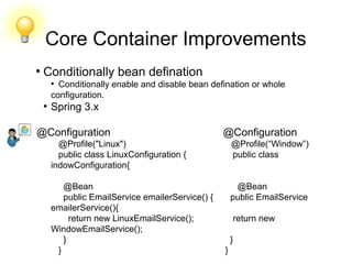Core Container Improvements
●
Conditionally bean defination
●
Conditionally enable and disable bean defination or whole
configuration.
●
Spring 3.x
@Configuration @Configuration
@Profile("Linux") @Profile(“Window”)
public class LinuxConfiguration { public class
indowConfiguration{
@Bean @Bean
public EmailService emailerService() { public EmailService
emailerService(){
return new LinuxEmailService(); return new
WindowEmailService();
} }
} }
 