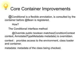 Core Container Improvements
@Conditional is a flexible annotation, is consulted by the
container before @Bean is registered.
How?
The Conditional interface method
@Override public boolean matches(ConditionContext
context, AnnotatedTypeMetadata metadata) is overridden.
context : provides access to the environment, class loader
and container.
metadata: metadata of the class being checked.
 