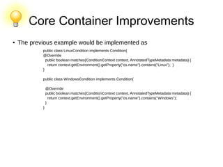 Core Container Improvements
● The previous example would be implemented as
public class LinuxCondition implements Condition{
@Override
public boolean matches(ConditionContext context, AnnotatedTypeMetadata metadata) {
return context.getEnvironment().getProperty("os.name").contains("Linux"); }
}
public class WindowsCondition implements Condition{
@Override
public boolean matches(ConditionContext context, AnnotatedTypeMetadata metadata) {
return context.getEnvironment().getProperty("os.name").contains("Windows");
}
}
 