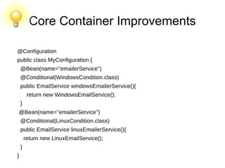Core Container Improvements
@Configuration
public class MyConfiguration {
@Bean(name="emailerService")
@Conditional(WindowsCondition.class)
public EmailService windowsEmailerService(){
return new WindowsEmailService();
}
@Bean(name="emailerService")
@Conditional(LinuxCondition.class)
public EmailService linuxEmailerService(){
return new LinuxEmailService();
}
}
 