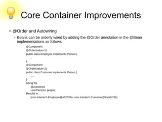Core Container Improvements
● @Order and Autowiring
– Beans can be orderly wired by adding the @Order annotation in the @Bean
implementations as follows
@Component
@Order(value=1)
public class Employee implements Person {
..
}
@Component
@Order(value=2)
public class Customer implements Person {
......
}
Using the
@Autowired
List<Person> people;
Results in
[com.intertech.Employee@a52728a, com.intertech.Customer@2addc751]
 