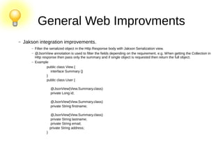 General Web Improvments
– Jakson integration improvements.
– Filter the serialized object in the Http Response body with Jakson Serialization view.
– @JsonView annotation is used to filter the fields depending on the requirement. e.g. When getting the Collection in
Http response then pass only the summary and if single object is requested then return the full object.
– Example
public class View {
interface Summary {}
}
public class User {
@JsonView(View.Summary.class)
private Long id;
@JsonView(View.Summary.class)
private String firstname;
@JsonView(View.Summary.class)
private String lastname;
private String email;
private String address;
}
 