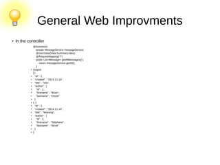 General Web Improvments
● In the controller
@Autowired
private MessageService messageService;
@JsonView(View.Summary.class)
@RequestMapping("/")
public List<Message> getAllMessages() {
return messageService.getAll();
}
● Output:
[ {
● "id" : 1,
● "created" : "2014-11-14",
● "title" : "Info",
● "author" : {
● "id" : 1,
● "firstname" : "Brian",
●
"lastname" : "Clozel"
● }
● }, {
● "id" : 2,
●
"created" : "2014-11-14",
● "title" : "Warning",
● "author" : {
● "id" : 2,
●
"firstname" : "Stéphane",
● "lastname" : "Nicoll"
● }
● }
 