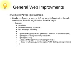 General Web Improvments
– @ControllerAdvice improvements
● Can be configured to support defined subset of controllers through
annotations, basePackageClasses, basePackages.
– Example:
● @Controller
● @RequestMapping("/api/article")
● class ArticleApiController {
●
● @RequestMapping(value = "{articleId}", produces = "application/json")
● @ResponseStatus(value = HttpStatus.OK)
● @ResponseBody
● Article getArticle(@PathVariable Long articleId) {
● throw new IllegalArgumentException("[API] Getting article problem.");
● }
● }
 
