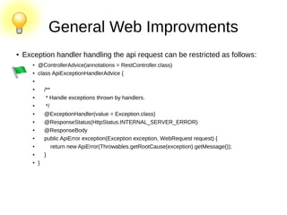 General Web Improvments
●
Exception handler handling the api request can be restricted as follows:
●
@ControllerAdvice(annotations = RestController.class)
● class ApiExceptionHandlerAdvice {
●
●
/**
● * Handle exceptions thrown by handlers.
●
*/
● @ExceptionHandler(value = Exception.class)
● @ResponseStatus(HttpStatus.INTERNAL_SERVER_ERROR)
●
@ResponseBody
● public ApiError exception(Exception exception, WebRequest request) {
● return new ApiError(Throwables.getRootCause(exception).getMessage());
●
}
● }
 