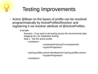 Testing Improvements
– Active @Bean on the bases of profile can be resolved
programmatically by ActiveProfilesResolver and
registering it via resolver attribute of @ActiveProfiles.
Example:
Scenario : If we want to do testing across the environments (dev,
stagging etc.) for integration testing.
Step 1 : Set the active profile
<container>
<containerId>tomcat7x</containerId>
<systemProperties>
<spring.profiles.active>development</spring.profiles.active>
</systemProperties>
</container>
 