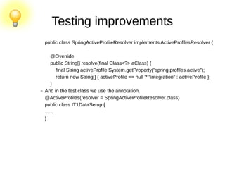 Testing improvements
public class SpringActiveProfileResolver implements ActiveProfilesResolver {
@Override
public String[] resolve(final Class<?> aClass) {
final String activeProfile System.getProperty("spring.profiles.active");
return new String[] { activeProfile == null ? "integration" : activeProfile };
}
– And in the test class we use the annotation.
@ActiveProfiles(resolver = SpringActiveProfileResolver.class)
public class IT1DataSetup {
......
}
 