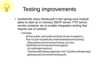 Testing improvements
● SocketUtils class introduced in the spring-core module
allow to start an in memory SMTP server, FTP server,
servlet container etc to enable integration testing that
require use of sockets.
– Example:
@Test public void testErrorFlow() throws Exception {
final int port=SocketUtils.findAvailableServerSocket();
AbstractServerConnectionFactory scf=new
TcpNetServerConnectionFactory(port);
scf.setSingleUse(true);
TcpInboundGateway gateway=new TcpInboundGateway();
gateway.setConnectionFactory(scf);
 