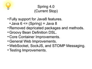 Spring 4.0
(Current Stop)
●
Fully support for Java8 features.
●
Java 6 <= (Spring) = Java 8
●
Removed depricated packages and methods.
●
Groovy Bean Definition DSL.
●
Core Container Improvements.
●
General Web Improvements.
●
WebSocket, SockJS, and STOMP Messaging.
●
Testing Improvements.
 
