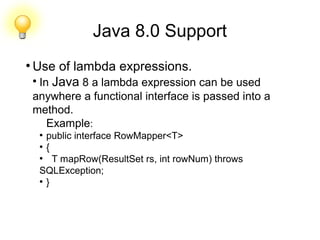 Java 8.0 Support
●
Use of lambda expressions.
●
In Java 8 a lambda expression can be used
anywhere a functional interface is passed into a
method.
Example:
●
public interface RowMapper<T>
●
{
●
T mapRow(ResultSet rs, int rowNum) throws
SQLException;
●
}
 