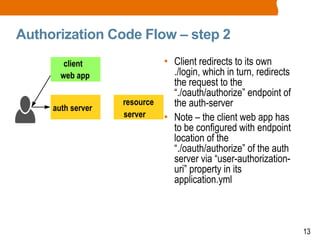 13
Authorization Code Flow – step 2
• Client redirects to its own
./login, which in turn, redirects
the request to the
“./oauth/authorize” endpoint of
the auth-server
• Note – the client web app has
to be configured with endpoint
location of the
“./oauth/authorize” of the auth
server via “user-authorization-
uri” property in its
application.yml
client
web app
auth server
resource
server
 