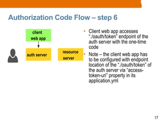 17
Authorization Code Flow – step 6
• Client web app accesses
“./oauth/token” endpoint of the
auth server with the one-time
code
• Note – the client web app has
to be configured with endpoint
location of the “./oauth/token” of
the auth server via “access-
token-uri” property in its
application.yml
client
web app
auth server
resource
server
 