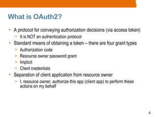 4
What is OAuth2?
• A protocol for conveying authorization decisions (via access token)
> It is NOT an authentication protocol
• Standard means of obtaining a token – there are four grant types
> Authorization code
> Resource owner password grant
> Implicit
> Client credentials
• Separation of client application from resource owner
> I, resource owner, authorize this app (client app) to perform these
actions on my behalf
 
