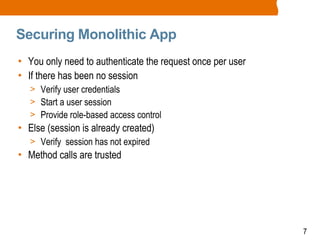 7
Securing Monolithic App
• You only need to authenticate the request once per user
• If there has been no session
> Verify user credentials
> Start a user session
> Provide role-based access control
• Else (session is already created)
> Verify session has not expired
• Method calls are trusted
 