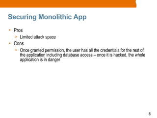8
Securing Monolithic App
• Pros
> Limited attack space
• Cons
> Once granted permission, the user has all the credentials for the rest of
the application including database access – once it is hacked, the whole
application is in danger
 