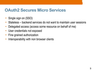 9
OAuth2 Secures Micro Services
• Single sign on (SSO)
• Stateless – backend services do not want to maintain user sessions
• Delegated access (access some resource on behalf of me)
• User credentials not exposed
• Fine grained authorization
• Interoperability with non browser clients
 