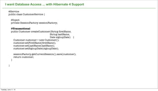 Not confidential. Tell everyone.
I want Database Access ... with Hibernate 4 Support
10
@Service
public class CustomerService {
@Inject
private SessionFactory sessionFactory;
@Transactional
public Customer createCustomer(String ﬁrstName,
String lastName,
Date signupDate) {
Customer customer = new Customer();
customer.setFirstName(ﬁrstName);
customer.setLastName(lastName);
customer.setSignupDate(signupDate);
sessionFactory.getCurrentSession().save(customer);
return customer;
}
}
Tuesday, June 11, 13
 