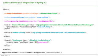 Not confidential. Tell everyone.
A Quick Primer on Configuration in Spring 3.1
....
<beans>
<tx:annotation-driven transaction-manager = "transactionManager" />
<context:component-scan base-package = "some.package" />
<context:property-placeholder properties = "conﬁg.properties" />
<bean id = "transactionManager" class = "org.springframework.orm.hibernate4.HibernateTransactionManager">
<property name = "sessionFactory" ref = "sessionFactory" />
</bean>
<bean id = "sessionFactory" class = "org.springframework.orm.hibernate4.LocalSessionFactoryBean">
...
</bean>
<bean id = "dataSource" class = "..SimpleDriverDataSource">
<property name= "userName" value = "${ds.username}"/>
...
</bean>
</beans>
ApplicationContext ctx = new ClassPathXmlApplication( “service-conﬁg.xml” );
Tuesday, June 11, 13
 