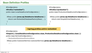16
Bean Definition Profiles
@Conﬁguration
@Proﬁle(“production”)
public class ProductionDataSourceConﬁguration {
@Bean public javax.sql.DataSource dataSource(){
return new SimpleDriverDataSource( .. ) ;
}
}
@Conﬁguration
@Proﬁle(“embedded”)
public class LocalDataSourceConﬁguration {
@Bean public javax.sql.DataSource dataSource(){
return new EmbeddedDatabaseFactoryBean( ... );
}
}
@Conﬁguration
@Import( { LocalDataSourceConﬁguration.class, ProductionDataSourceConﬁguration.class } )
public class ServiceConﬁguration {
// EmbeddedDatabaseFactoryBean
@Bean public CustomerService customerService( javax.sql.DataSource dataSource ){
// ...
-Dspring.proﬁles.active=embedded
Tuesday, June 11, 13
 