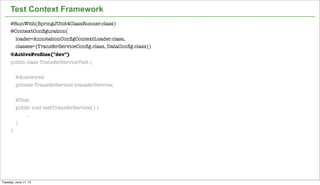 18
Test Context Framework
@RunWith(SpringJUnit4ClassRunner.class)
@ContextConﬁguration(
loader=AnnotationConﬁgContextLoader.class,
classes={TransferServiceConﬁg.class, DataConﬁg.class})
@ActiveProﬁles("dev")
public class TransferServiceTest {
@Autowired
private TransferService transferService;
@Test
public void testTransferService() {
...
}
}
Tuesday, June 11, 13
 